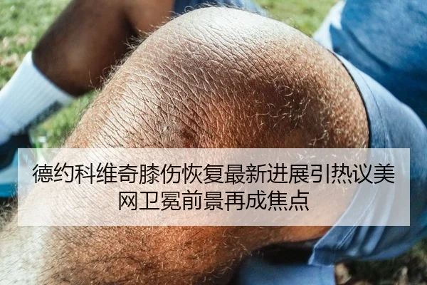 德约科维奇膝伤恢复最新进展引热议美网卫冕前景再成焦点