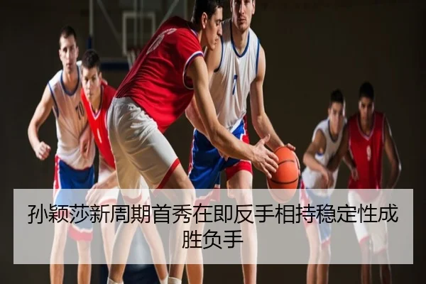 孙颖莎新周期首秀在即反手相持稳定性成胜负手