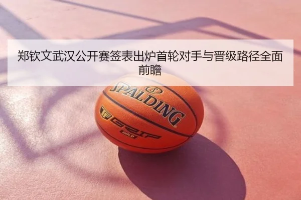 郑钦文武汉公开赛签表出炉首轮对手与晋级路径全面前瞻