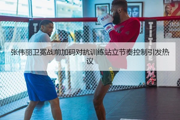 张伟丽卫冕战前加码对抗训练站立节奏控制引发热议 - MDSailing